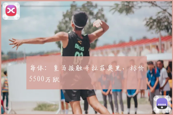 每体：皇马接触卡拉菲奥里，标价5500万欧
