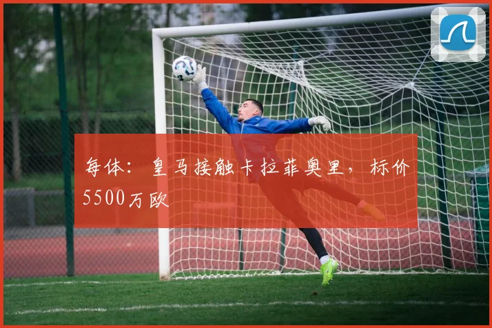 每体：皇马接触卡拉菲奥里，标价5500万欧