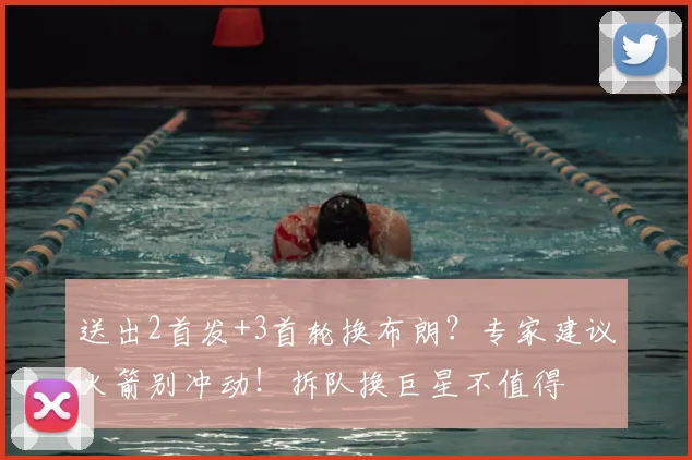 送出2首发+3首轮换布朗?专家建议火箭别冲动!拆队换巨星不值得