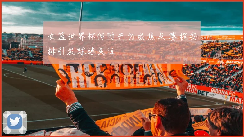 女篮世界杯何时开打成焦点 赛程安排引发球迷关注