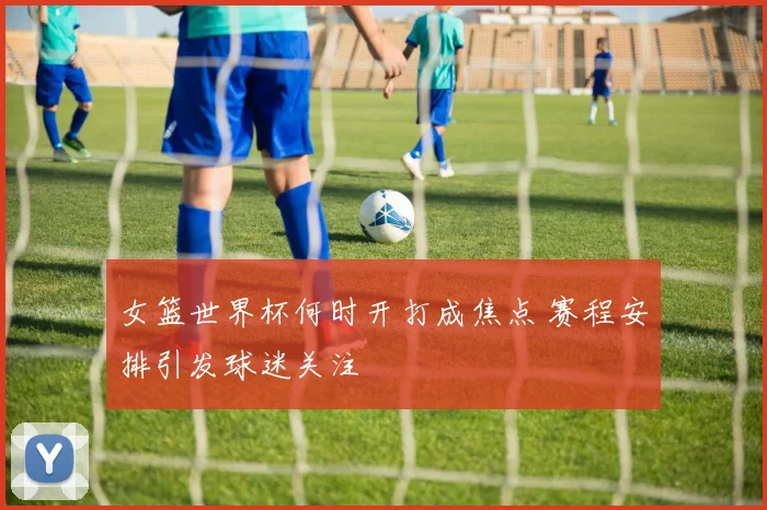 女篮世界杯何时开打成焦点 赛程安排引发球迷关注