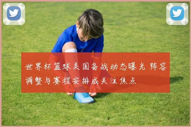 世界杯篮球美国备战动态曝光 阵容调整与赛程安排成关注焦点