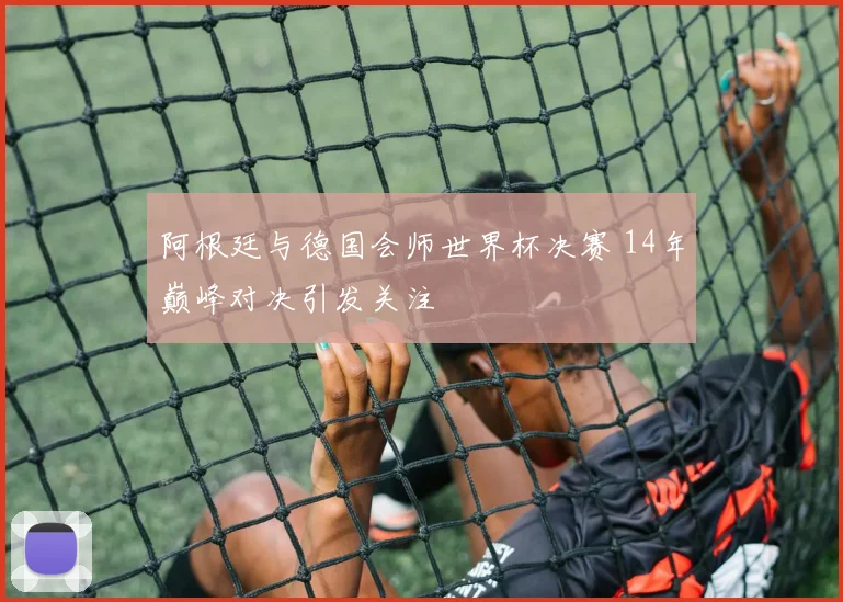 阿根廷与德国会师世界杯决赛 14年巅峰对决引发关注