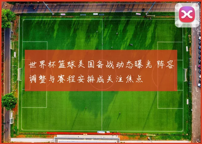 世界杯篮球美国备战动态曝光 阵容调整与赛程安排成关注焦点