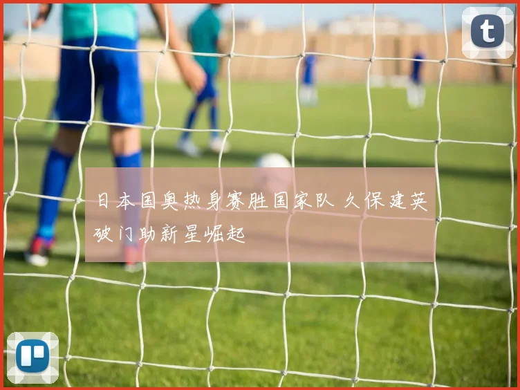日本国奥热身赛胜国家队 久保建英破门助新星崛起
