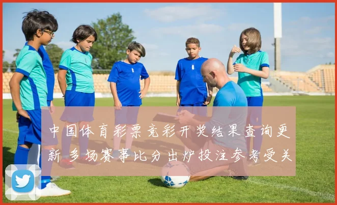 中国体育彩票竞彩开奖结果查询更新 多场赛事比分出炉投注参考受关注