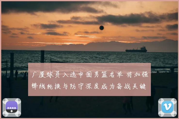 广厦球员入选中国男篮名单 将加强锋线轮换与防守深度成为备战关键