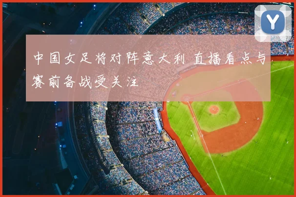 中国女足将对阵意大利 直播看点与赛前备战受关注