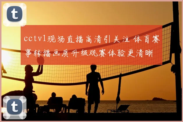 cctv1现场直播高清引关注 体育赛事转播画质升级观赛体验更清晰