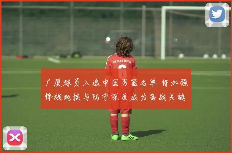 广厦球员入选中国男篮名单 将加强锋线轮换与防守深度成为备战关键
