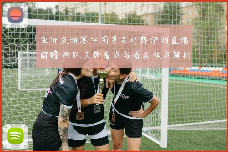 亚洲友谊赛中国男足对阵伊朗直播前瞻 两队交锋看点与首发焦点解析