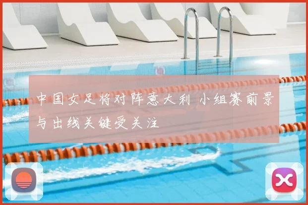 中国女足将对阵意大利 小组赛前景与出线关键受关注