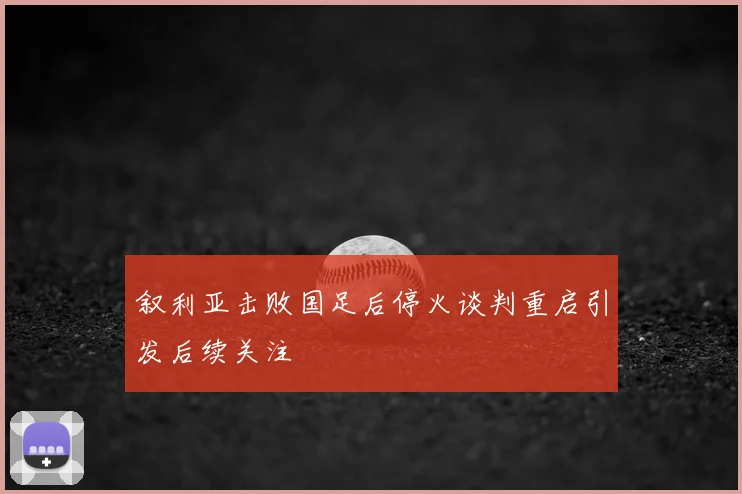 叙利亚击败国足后停火谈判重启引发后续关注