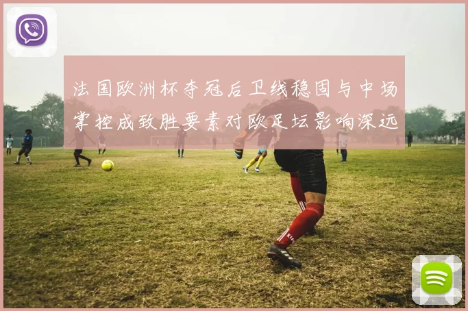 法国欧洲杯夺冠后卫线稳固与中场掌控成致胜要素对欧足坛影响深远