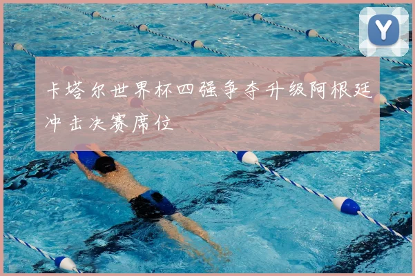 卡塔尔世界杯四强争夺升级阿根廷冲击决赛席位