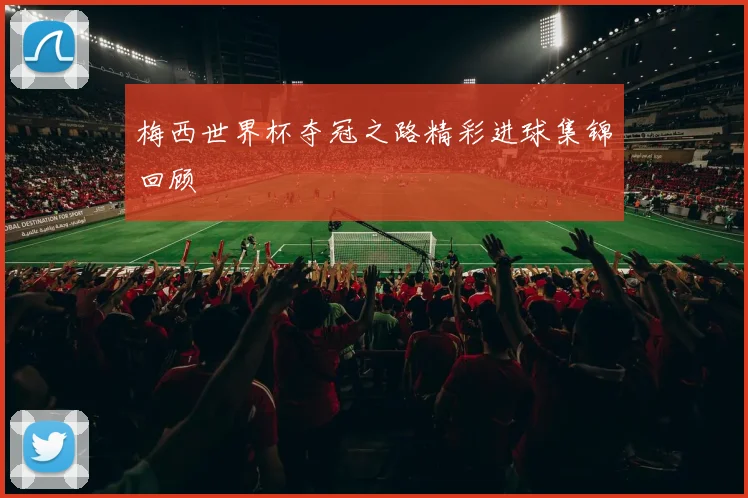 梅西世界杯夺冠之路精彩进球集锦回顾