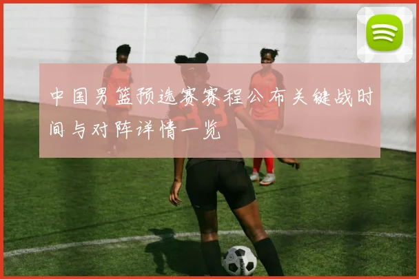 中国男篮预选赛赛程公布关键战时间与对阵详情一览