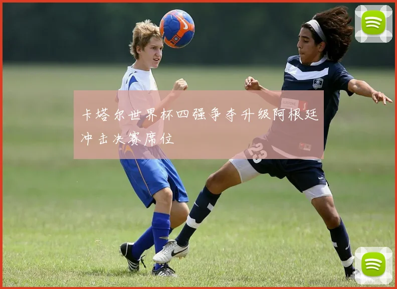 卡塔尔世界杯四强争夺升级阿根廷冲击决赛席位