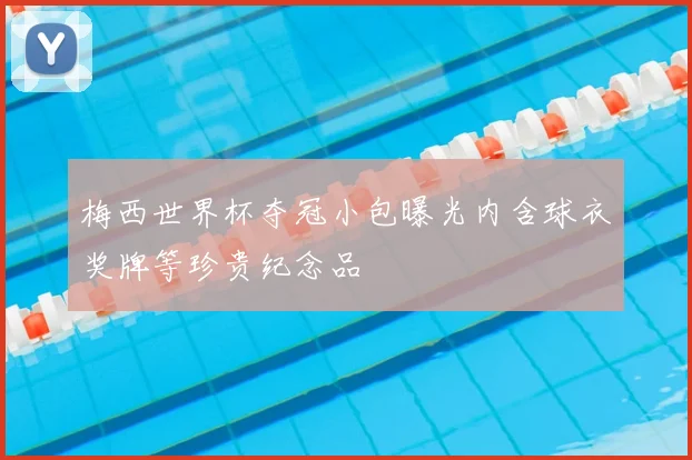 梅西世界杯夺冠小包曝光内含球衣奖牌等珍贵纪念品