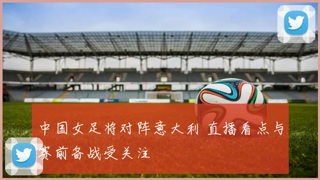中国女足将对阵意大利 直播看点与赛前备战受关注