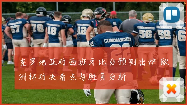 克罗地亚对西班牙比分预测出炉 欧洲杯对决看点与胜负分析