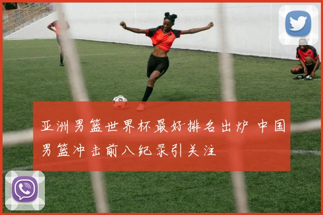 亚洲男篮世界杯最好排名出炉 中国男篮冲击前八纪录引关注