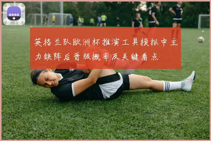英格兰队欧洲杯推演工具模拟中主力缺阵后晋级概率及关键看点