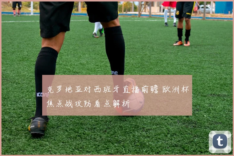 克罗地亚对西班牙直播前瞻 欧洲杯焦点战攻防看点解析