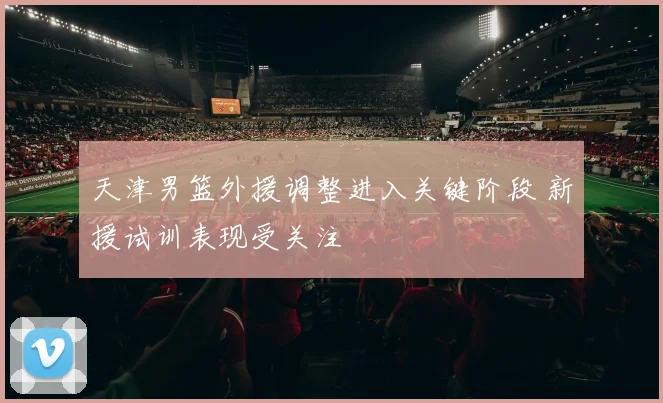 天津男篮外援调整进入关键阶段 新援试训表现受关注