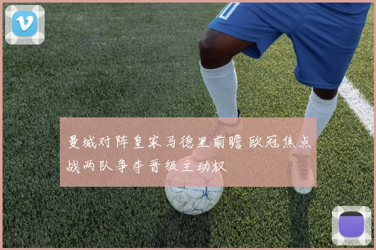 曼城对阵皇家马德里前瞻 欧冠焦点战两队争夺晋级主动权