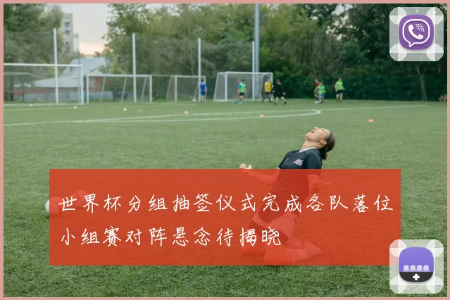 世界杯分组抽签仪式完成各队落位小组赛对阵悬念待揭晓