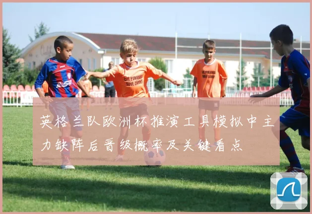 英格兰队欧洲杯推演工具模拟中主力缺阵后晋级概率及关键看点