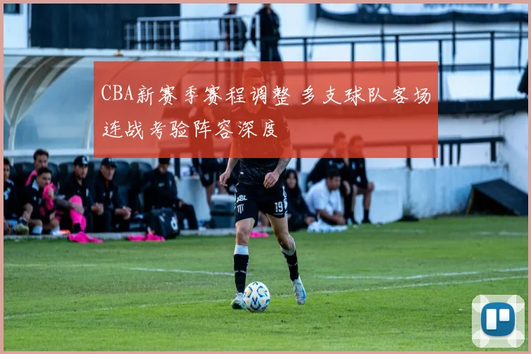 CBA新赛季赛程调整 多支球队客场连战考验阵容深度