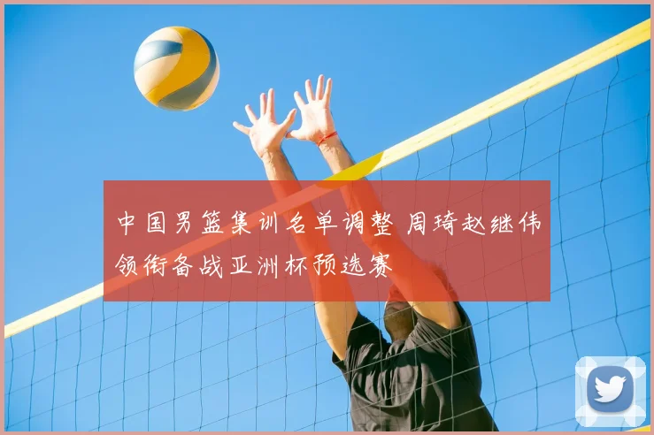 中国男篮集训名单调整 周琦赵继伟领衔备战亚洲杯预选赛