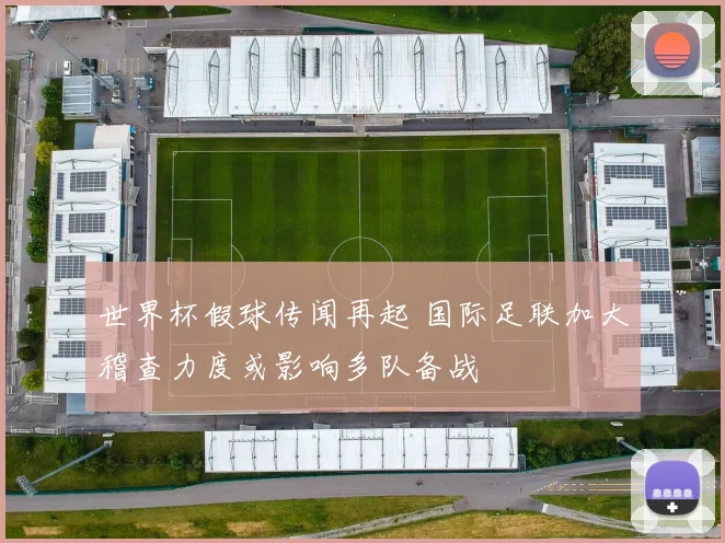 世界杯假球传闻再起 国际足联加大稽查力度或影响多队备战