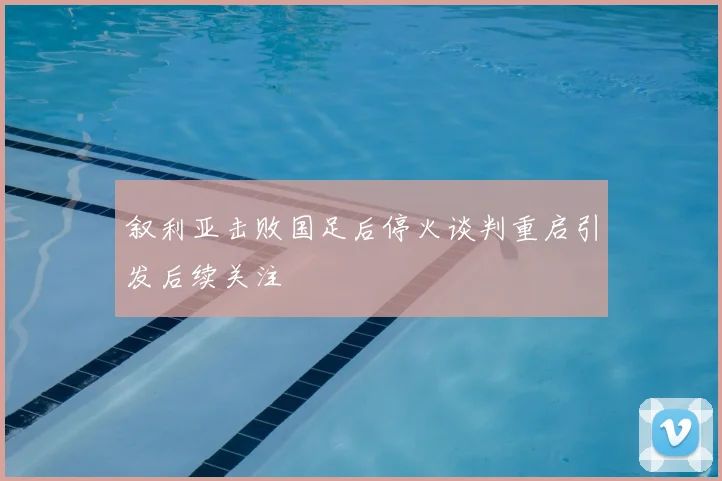 叙利亚击败国足后停火谈判重启引发后续关注