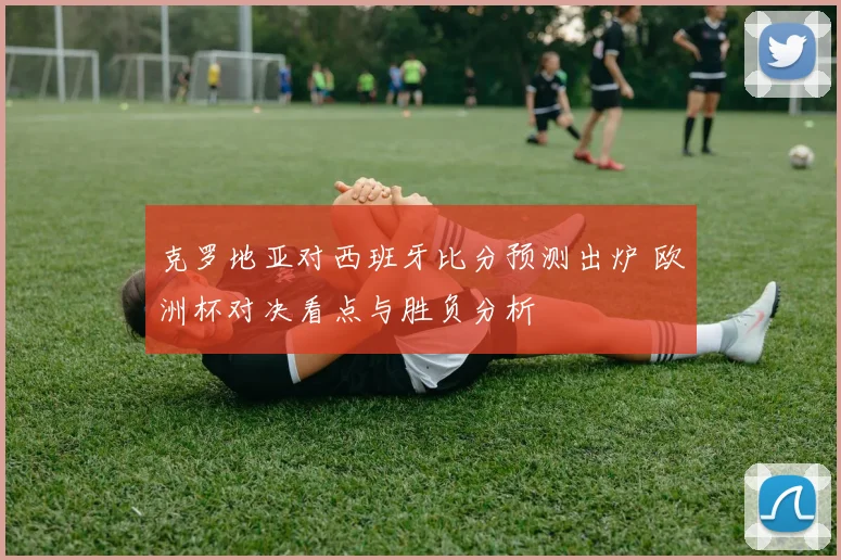 克罗地亚对西班牙比分预测出炉 欧洲杯对决看点与胜负分析