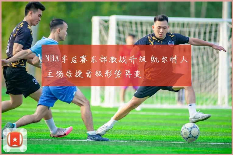 NBA季后赛东部激战升级 凯尔特人主场告捷晋级形势再变
