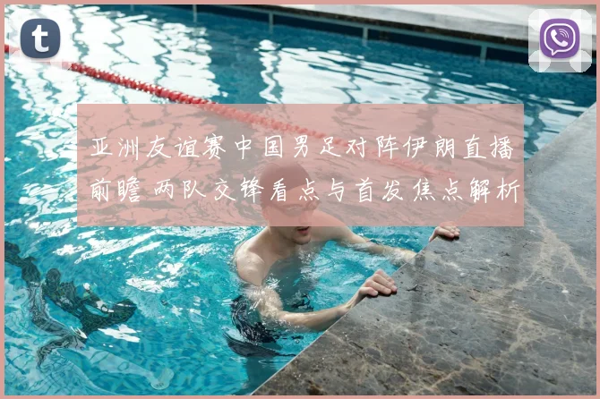 亚洲友谊赛中国男足对阵伊朗直播前瞻 两队交锋看点与首发焦点解析