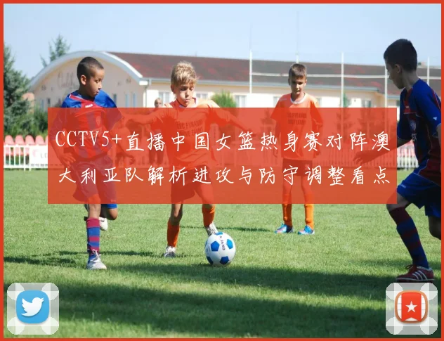 CCTV5+直播中国女篮热身赛对阵澳大利亚队解析进攻与防守调整看点